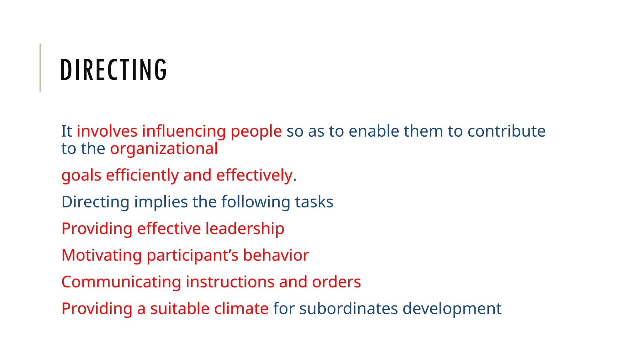 DIRECTING
It involves influencing people so as to enable them to contribute
to the organizational
goals efficiently and effectively.
Directing implies the following tasks
Providing effective leadership
Motivating participant’s behavior
Communicating instructions and orders
Providing a suitable climate for subordinates development
 