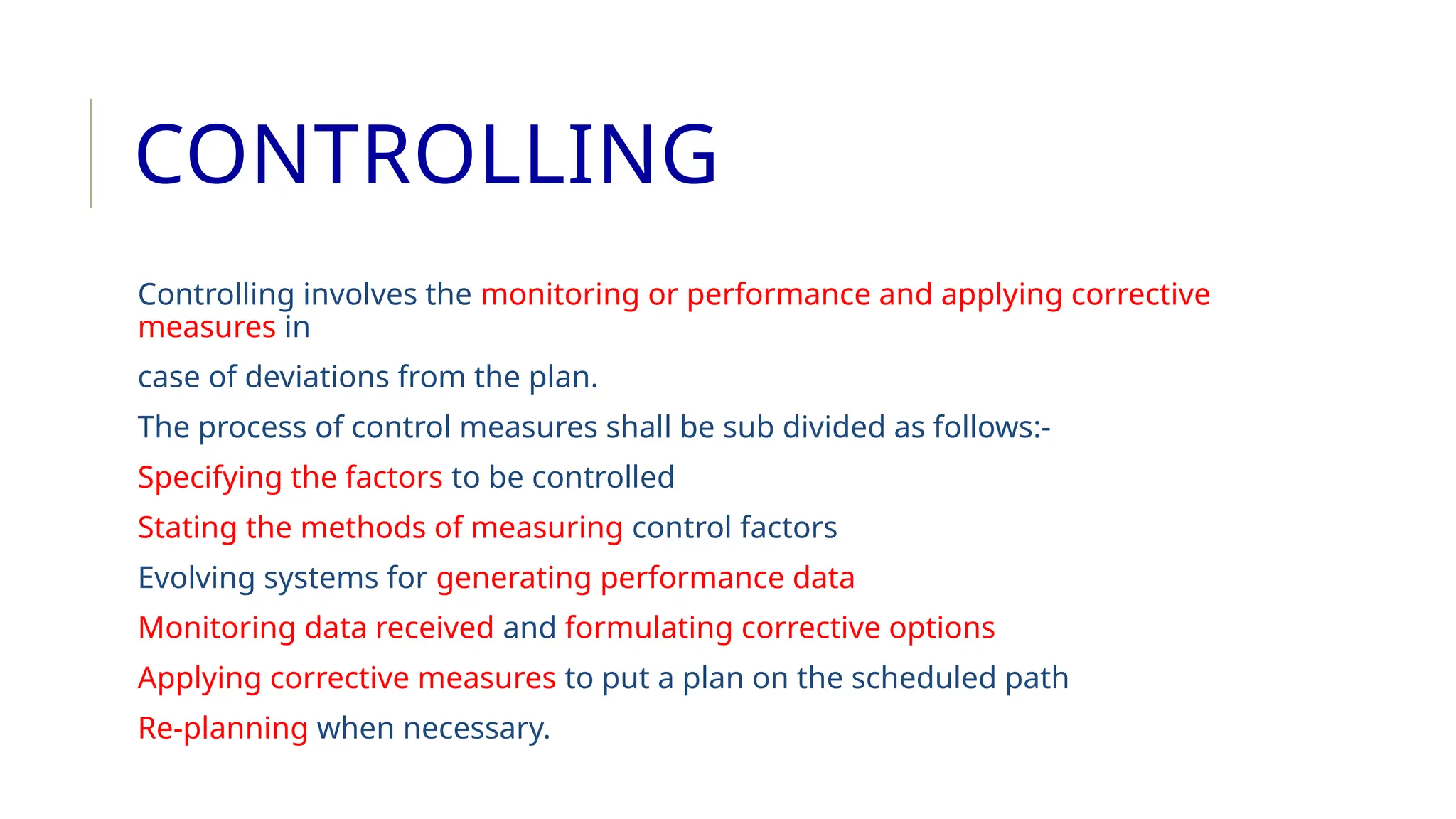 CONTROLLING
Controlling involves the monitoring or performance and applying corrective
measures in
case of deviations from the plan.
The process of control measures shall be sub divided as follows:-
Specifying the factors to be controlled
Stating the methods of measuring control factors
Evolving systems for generating performance data
Monitoring data received and formulating corrective options
Applying corrective measures to put a plan on the scheduled path
Re-planning when necessary.
 