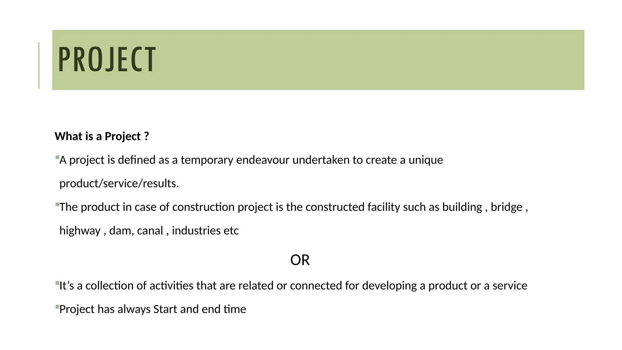 What is a Project ?
A project is defined as a temporary endeavour undertaken to create a unique
product/service/results.
The product in case of construction project is the constructed facility such as building , bridge ,
highway , dam, canal , industries etc
OR
It’s a collection of activities that are related or connected for developing a product or a service
Project has always Start and end time
PROJECT
 