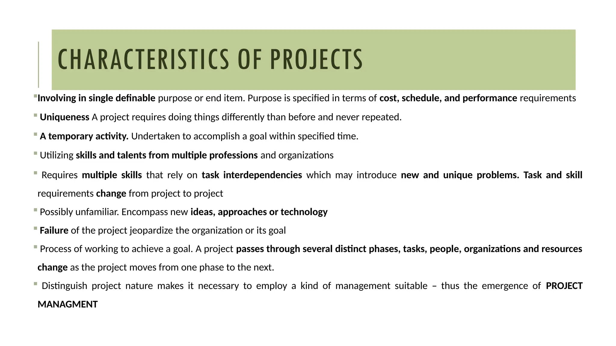 CHARACTERISTICS OF PROJECTS
Involving in single definable purpose or end item. Purpose is specified in terms of cost, schedule, and performance requirements
 Uniqueness A project requires doing things differently than before and never repeated.
 A temporary activity. Undertaken to accomplish a goal within specified time.
 Utilizing skills and talents from multiple professions and organizations
 Requires multiple skills that rely on task interdependencies which may introduce new and unique problems. Task and skill
requirements change from project to project
 Possibly unfamiliar. Encompass new ideas, approaches or technology
 Failure of the project jeopardize the organization or its goal
 Process of working to achieve a goal. A project passes through several distinct phases, tasks, people, organizations and resources
change as the project moves from one phase to the next.
 Distinguish project nature makes it necessary to employ a kind of management suitable – thus the emergence of PROJECT
MANAGMENT
 