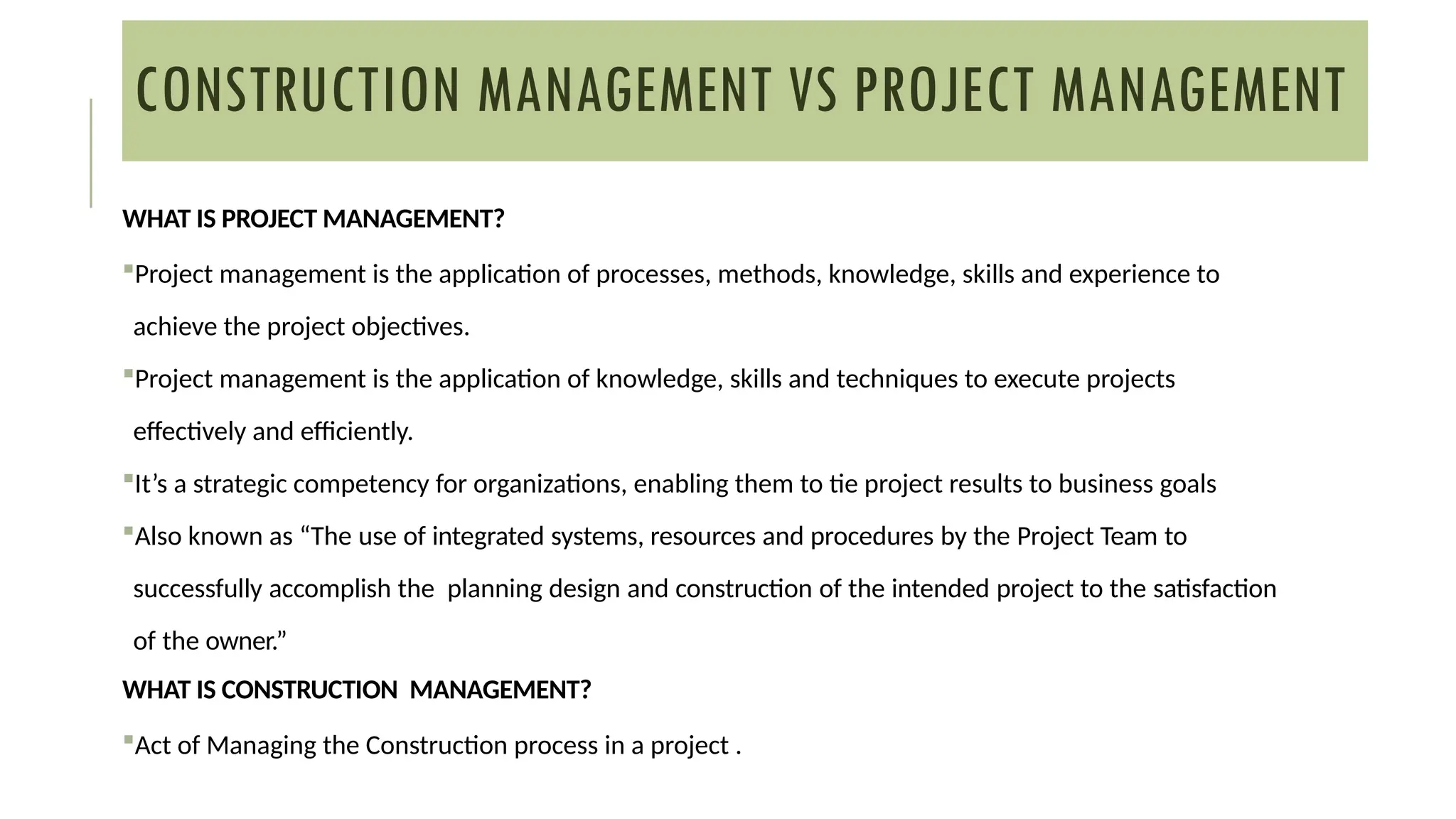 CONSTRUCTION MANAGEMENT VS PROJECT MANAGEMENT
WHAT IS PROJECT MANAGEMENT?
Project management is the application of processes, methods, knowledge, skills and experience to
achieve the project objectives.
Project management is the application of knowledge, skills and techniques to execute projects
effectively and efficiently.
It’s a strategic competency for organizations, enabling them to tie project results to business goals
Also known as “The use of integrated systems, resources and procedures by the Project Team to
successfully accomplish the planning design and construction of the intended project to the satisfaction
of the owner.”
WHAT IS CONSTRUCTION MANAGEMENT?
Act of Managing the Construction process in a project .
 