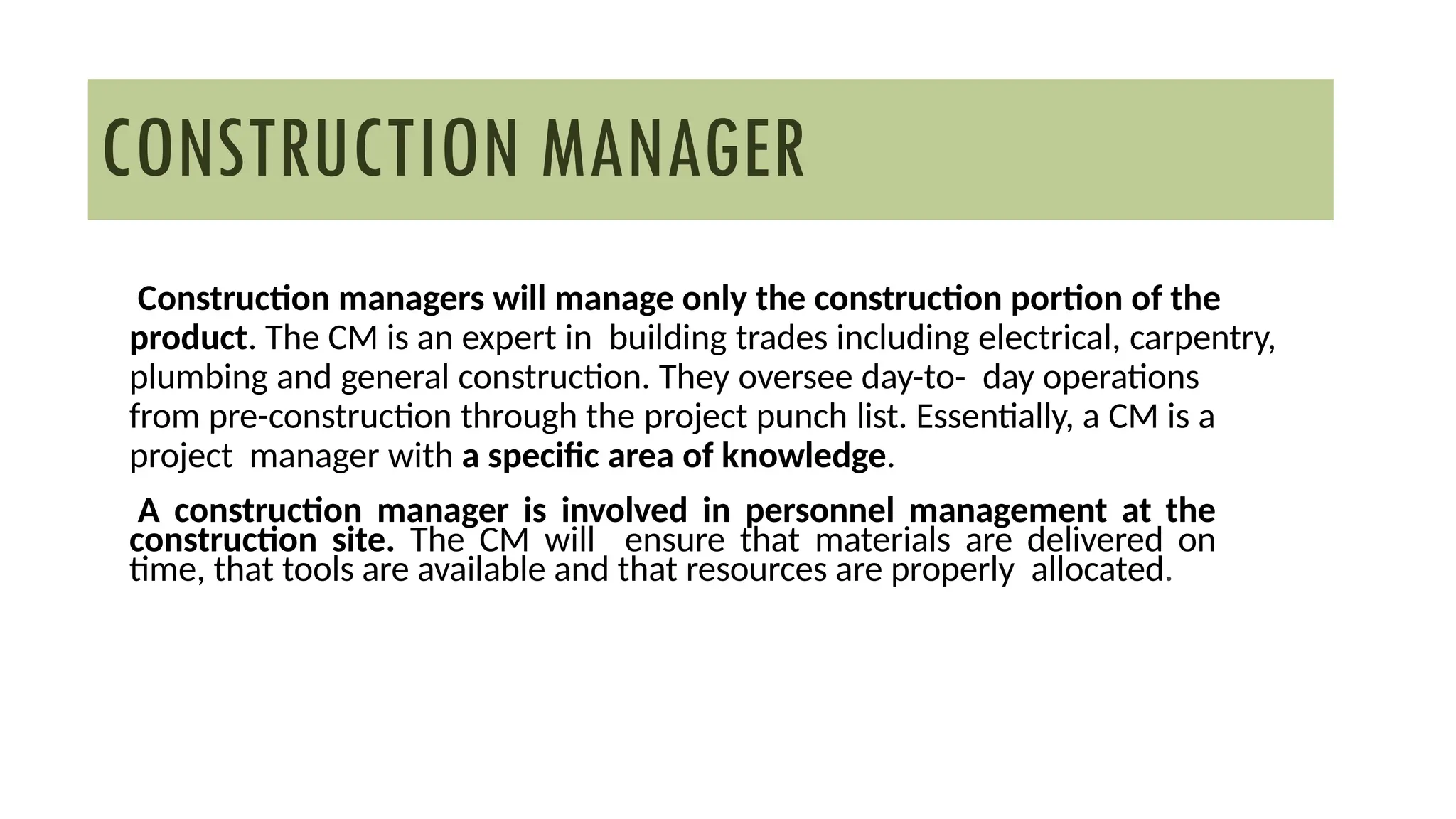 Construction managers will manage only the construction portion of the
product. The CM is an expert in building trades including electrical, carpentry,
plumbing and general construction. They oversee day-to- day operations
from pre-construction through the project punch list. Essentially, a CM is a
project manager with a specific area of knowledge.
A construction manager is involved in personnel management at the
construction site. The CM will ensure that materials are delivered on
time, that tools are available and that resources are properly allocated.
CONSTRUCTION MANAGER
 
