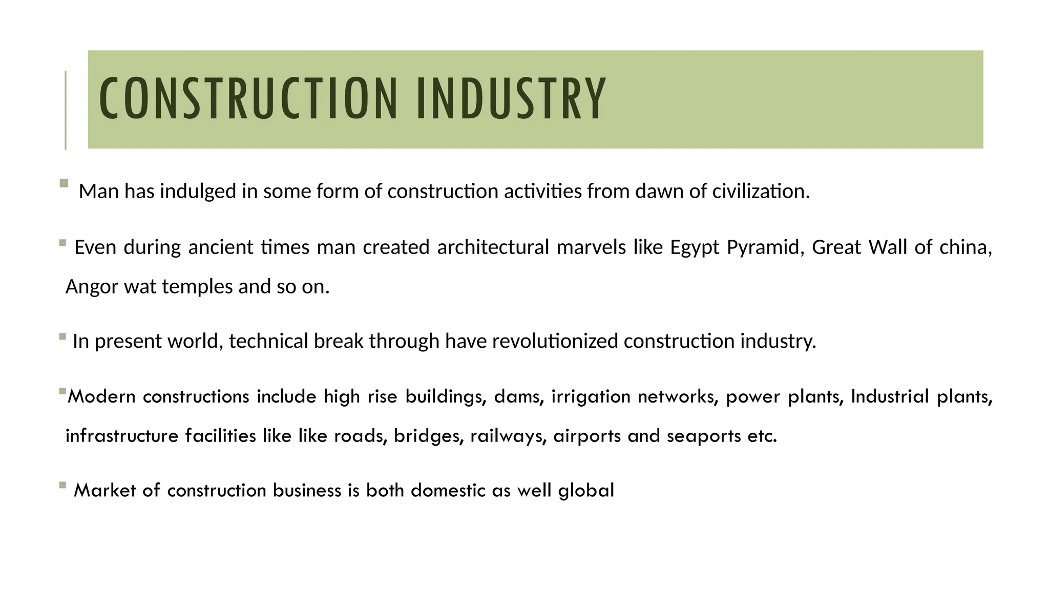 CONSTRUCTION INDUSTRY
 Man has indulged in some form of construction activities from dawn of civilization.
 Even during ancient times man created architectural marvels like Egypt Pyramid, Great Wall of china,
Angor wat temples and so on.
 In present world, technical break through have revolutionized construction industry.
Modern constructions include high rise buildings, dams, irrigation networks, power plants, Industrial plants,
infrastructure facilities like like roads, bridges, railways, airports and seaports etc.
 Market of construction business is both domestic as well global
 