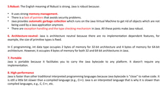 5.Robust: The English meaning of Robust is strong. Java is robust because:
• It uses strong memory management.
• There is a lack of pointers that avoids security problems.
• Java provides automatic garbage collection which runs on the Java Virtual Machine to get rid of objects which are not
being used by a Java application anymore.
• There are exception handling and the type checking mechanism in Java. All these points make Java robust.
6. Architecture-neutral: Java is architecture neutral because there are no implementation dependent features, for
example, the size of primitive types is fixed.
In C programming, int data type occupies 2 bytes of memory for 32-bit architecture and 4 bytes of memory for 64-bit
architecture. However, it occupies 4 bytes of memory for both 32 and 64-bit architectures in Java.
7. Portable
Java is portable because it facilitates you to carry the Java bytecode to any platform. It doesn't require any
implementation.
8. High-performance
Java is faster than other traditional interpreted programming languages because Java bytecode is "close" to native code. It
is still a little bit slower than a compiled language (e.g., C++). Java is an interpreted language that is why it is slower than
compiled languages, e.g., C, C++, etc.
 