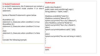 4. Nested if-statement
In nested if-statements, the if statement can contain a
if or if-else statement inside another if or else-if
statement.
Syntax of Nested if-statement is given below.
if(condition 1) {
statement 1; //executes when condition 1 is true
if(condition 2) {
statement 2; //executes when condition 2 is true
}
else{
statement 2; //executes when condition 2 is false
}
}
Consider the following example.
Student.java
public class Student {
public static void main(String[] args) {
String address = "Delhi, India";
if(address.endsWith("India")) {
if(address.contains("Meerut")) {
System.out.println("Your city is Meerut");
}else if(address.contains("Noida")) {
System.out.println("Your city is Noida");
}else {
System.out.println(address.split(",")[0]);
}
}else {
System.out.println("You are not living in India");
}
}
}
Output:
Delhi
 
