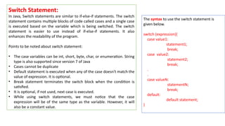 Switch Statement:
In Java, Switch statements are similar to if-else-if statements. The switch
statement contains multiple blocks of code called cases and a single case
is executed based on the variable which is being switched. The switch
statement is easier to use instead of if-else-if statements. It also
enhances the readability of the program.
Points to be noted about switch statement:
• The case variables can be int, short, byte, char, or enumeration. String
type is also supported since version 7 of Java
• Cases cannot be duplicate
• Default statement is executed when any of the case doesn't match the
value of expression. It is optional.
• Break statement terminates the switch block when the condition is
satisfied.
• It is optional, if not used, next case is executed.
• While using switch statements, we must notice that the case
expression will be of the same type as the variable. However, it will
also be a constant value.
The syntax to use the switch statement is
given below.
switch (expression){
case value1:
statement1;
break;
case value2:
statement2;
break;
.
.
case valueN:
statementN;
break;
default:
default statement;
}
 