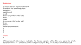 Student.java
public class Student implements Cloneable {
public static void main(String[] args) {
int num = 2;
switch (num){
case 0:
System.out.println("number is 0");
break;
case 1:
System.out.println("number is 1");
break;
default:
System.out.println(num);
}
}
}
Output:
2
While using switch statements, we must notice that the case expression will be of the same type as the variable.
However, it will also be a constant value. The switch permits only int, string, and Enum type variables to be used.
 