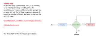 Java for loop
In Java, for loop is similar to C and C++. It enables
us to initialize the loop variable, check the
condition, and increment/decrement in a single line
of code. We use the for loop only when we exactly
know the number of times, we want to execute the
block of code.
for(initialization, condition, increment/decrement) {
//block of statements
}
The flow chart for the for-loop is given below.
 