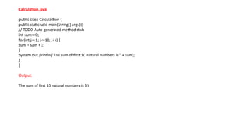Calculation.java
public class Calculattion {
public static void main(String[] args) {
// TODO Auto-generated method stub
int sum = 0;
for(int j = 1; j<=10; j++) {
sum = sum + j;
}
System.out.println("The sum of first 10 natural numbers is " + sum);
}
}
Output:
The sum of first 10 natural numbers is 55
 