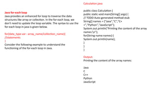 Java for-each loop
Java provides an enhanced for loop to traverse the data
structures like array or collection. In the for-each loop, we
don't need to update the loop variable. The syntax to use the
for-each loop in java is given below.
for(data_type var : array_name/collection_name){
//statements
}
Consider the following example to understand the
functioning of the for-each loop in Java.
Calculation.java
public class Calculation {
public static void main(String[] args) {
// TODO Auto-generated method stub
String[] names = {"Java","C","C+
+","Python","JavaScript"};
System.out.println("Printing the content of the array
names:n");
for(String name:names) {
System.out.println(name);
}
}
}
Output:
Printing the content of the array names:
Java
C
C++
Python
JavaScript
 