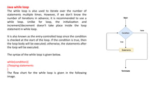 Java while loop
The while loop is also used to iterate over the number of
statements multiple times. However, if we don't know the
number of iterations in advance, it is recommended to use a
while loop. Unlike for loop, the initialization and
increment/decrement doesn't take place inside the loop
statement in while loop.
It is also known as the entry-controlled loop since the condition
is checked at the start of the loop. If the condition is true, then
the loop body will be executed; otherwise, the statements after
the loop will be executed.
The syntax of the while loop is given below.
while(condition){
//looping statements
}
The flow chart for the while loop is given in the following
image.
 