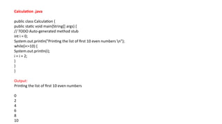 Calculation .java
public class Calculation {
public static void main(String[] args) {
// TODO Auto-generated method stub
int i = 0;
System.out.println("Printing the list of first 10 even numbers n");
while(i<=10) {
System.out.println(i);
i = i + 2;
}
}
}
Output:
Printing the list of first 10 even numbers
0
2
4
6
8
10
 