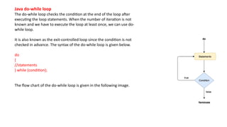 Java do-while loop
The do-while loop checks the condition at the end of the loop after
executing the loop statements. When the number of iteration is not
known and we have to execute the loop at least once, we can use do-
while loop.
It is also known as the exit-controlled loop since the condition is not
checked in advance. The syntax of the do-while loop is given below.
do
{
//statements
} while (condition);
The flow chart of the do-while loop is given in the following image.
 