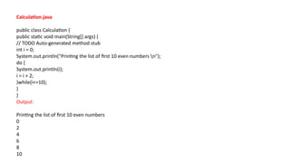 Calculation.java
public class Calculation {
public static void main(String[] args) {
// TODO Auto-generated method stub
int i = 0;
System.out.println("Printing the list of first 10 even numbers n");
do {
System.out.println(i);
i = i + 2;
}while(i<=10);
}
}
Output:
Printing the list of first 10 even numbers
0
2
4
6
8
10
 