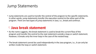 Jump Statements
• Jump statements are used to transfer the control of the program to the specific statements.
In other words, jump statements transfer the execution control to the other part of the
program. There are two types of jump statements in Java, i.e., break and continue.
Java break statement
• As the name suggests, the break statement is used to break the current flow of the
program and transfer the control to the next statement outside a loop or switch statement.
However, it breaks only the inner loop in the case of the nested loop.
• The break statement cannot be used independently in the Java program, i.e., it can only be
written inside the loop or switch statement.
 