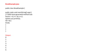 BreakExample.java
public class BreakExample {
public static void main(String[] args) {
// TODO Auto-generated method stub
for(int i = 0; i<= 10; i++) {
System.out.println(i);
if(i==6) {
break;
}
}
}
}
Output:
0
1
2
3
4
5
6
 