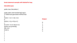 break statement example with labeled for loop
Calculation.java
public class Calculation {
public static void main(String[] args) {
// TODO Auto-generated method stub
a:
for(int i = 0; i<= 10; i++) {
b:
for(int j = 0; j<=15;j++) {
c:
for (int k = 0; k<=20; k++) {
System.out.println(k);
if(k==5) {
break a;
}
}
}
}
}
}
Output:
0
1
2
3
4
5
 