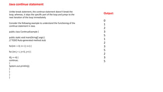 Java continue statement
Unlike break statement, the continue statement doesn't break the
loop, whereas, it skips the specific part of the loop and jumps to the
next iteration of the loop immediately.
Consider the following example to understand the functioning of the
continue statement in Java.
public class ContinueExample {
public static void main(String[] args) {
// TODO Auto-generated method stub
for(int i = 0; i<= 2; i++) {
for (int j = i; j<=5; j++) {
if(j == 4) {
continue;
}
System.out.println(j);
}
}
}
}
Output:
0
1
2
3
5
1
2
3
5
2
3
5
 