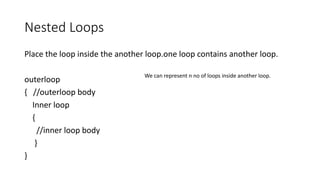 Nested Loops
Place the loop inside the another loop.one loop contains another loop.
outerloop
{ //outerloop body
Inner loop
{
//inner loop body
}
}
We can represent n no of loops inside another loop.
 