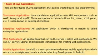 Types of Java Applications
There are four types of Java applications that can be created using Java programming:
Standalone Applications: Java standalone applications uses GUI components such as
AWT, Swing, and JavaFX. These components contain buttons, list, menu, scroll panel,
etc. It is also known as desktop alienations.
Enterprise Applications: An application which is distributed in nature is called
enterprise applications.
Web Applications: An applications that run on the server is called web applications. We
use JSP, Servlet, Spring, and Hibernate technologies for creating web applications.
Mobile Applications: Java ME is a cross-platform to develop mobile applications which
run across smartphones. Java is a platform for App Development in Android.
 