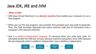 Java JDK, JRE and JVM
What is JVM?
• JVM (Java Virtual Machine) is an abstract machine that enables your computer to run a
Java program.
• When you run the Java program, Java compiler first compiles your Java code to bytecode.
Then, the JVM translates bytecode into native machine code (set of instructions that a
computer's CPU executes directly).
• Java is a platform-independent language. It's because when you write Java code, it's
ultimately written for JVM but not your physical machine (computer). Since JVM ​
executes
the Java bytecode which is platform-independent, Java is platform-independent.
 