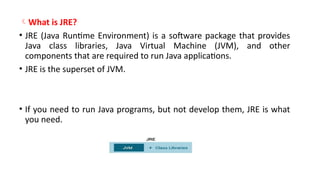 What is JRE?
• JRE (Java Runtime Environment) is a software package that provides
Java class libraries, Java Virtual Machine (JVM), and other
components that are required to run Java applications.
• JRE is the superset of JVM.
• If you need to run Java programs, but not develop them, JRE is what
you need.
 