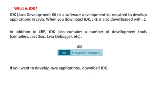 What is JDK?
JDK (Java Development Kit) is a software development kit required to develop
applications in Java. When you download JDK, JRE is also downloaded with it.
In addition to JRE, JDK also contains a number of development tools
(compilers, JavaDoc, Java Debugger, etc).
If you want to develop Java applications, download JDK.
 