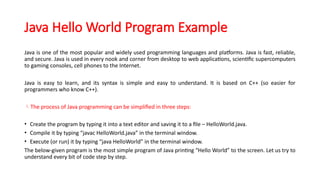 Java Hello World Program Example
Java is one of the most popular and widely used programming languages and platforms. Java is fast, reliable,
and secure. Java is used in every nook and corner from desktop to web applications, scientific supercomputers
to gaming consoles, cell phones to the Internet.
Java is easy to learn, and its syntax is simple and easy to understand. It is based on C++ (so easier for
programmers who know C++).
The process of Java programming can be simplified in three steps:
• Create the program by typing it into a text editor and saving it to a file – HelloWorld.java.
• Compile it by typing “javac HelloWorld.java” in the terminal window.
• Execute (or run) it by typing “java HelloWorld” in the terminal window.
The below-given program is the most simple program of Java printing “Hello World” to the screen. Let us try to
understand every bit of code step by step.
 