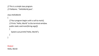 // This is a simple Java program.
// FileName : "HelloWorld.java".
class HelloWorld
{
// Your program begins with a call to main().
// Prints "Hello, World" to the terminal window.
public static void main(String args[])
{
System.out.println("Hello, World");
}
}
Output
Hello, World
 