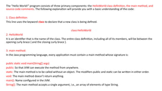 The “Hello World!” program consists of three primary components: the HelloWorld class definition, the main method, and
source code comments. The following explanation will provide you with a basic understanding of the code:
1. Class definition
This line uses the keyword class to declare that a new class is being defined.
class HelloWorld
2. HelloWorld
It is an identifier that is the name of the class. The entire class definition, including all of its members, will be between the
opening curly brace { and the closing curly brace }.
3. main method:
In the Java programming language, every application must contain a main method whose signature is:
public static void main(String[] args)
public: So that JVM can execute the method from anywhere.
static: The main method is to be called without an object. The modifiers public and static can be written in either order.
void: The main method doesn’t return anything.
main(): Name configured in the JVM.
String[]: The main method accepts a single argument, i.e., an array of elements of type String.
 
