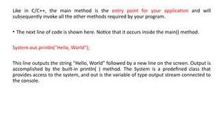 Like in C/C++, the main method is the entry point for your application and will
subsequently invoke all the other methods required by your program.
• The next line of code is shown here. Notice that it occurs inside the main() method.
System.out.println("Hello, World");
This line outputs the string “Hello, World” followed by a new line on the screen. Output is
accomplished by the built-in println( ) method. The System is a predefined class that
provides access to the system, and out is the variable of type output stream connected to
the console.
 
