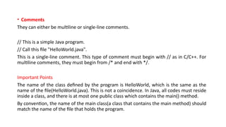 • Comments
They can either be multiline or single-line comments.
// This is a simple Java program.
// Call this file "HelloWorld.java".
This is a single-line comment. This type of comment must begin with // as in C/C++. For
multiline comments, they must begin from /* and end with */.
Important Points
The name of the class defined by the program is HelloWorld, which is the same as the
name of the file(HelloWorld.java). This is not a coincidence. In Java, all codes must reside
inside a class, and there is at most one public class which contains the main() method.
By convention, the name of the main class(a class that contains the main method) should
match the name of the file that holds the program.
 
