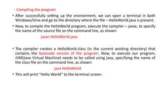 Compiling the program
• After successfully setting up the environment, we can open a terminal in both
Windows/Unix and go to the directory where the file – HelloWorld.java is present.
• Now, to compile the HelloWorld program, execute the compiler – javac, to specify
the name of the source file on the command line, as shown:
javac HelloWorld.java
• The compiler creates a HelloWorld.class (in the current working directory) that
contains the bytecode version of the program. Now, to execute our program,
JVM(Java Virtual Machine) needs to be called using java, specifying the name of
the class file on the command line, as shown:
java HelloWorld
• This will print “Hello World” to the terminal screen.
 