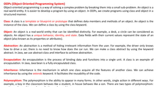 OOPs (Object Oriented Programming System)
Object-oriented programming is a way of solving a complex problem by breaking them into a small sub-problem. An object is a
real-world entity. It is easier to develop a program by using an object. In OOPs, we create programs using class and object in a
structured manner.
Class: A class is a template or blueprint or prototype that defines data members and methods of an object. An object is the
instance of the class. We can define a class by using the class keyword.
Object: An object is a real-world entity that can be identified distinctly. For example, a desk, a circle can be considered as
objects. An object has a unique behavior, identity, and state. Data fields with their current values represent the state of an
object (also known as its properties or attributes).
Abstraction: An abstraction is a method of hiding irrelevant information from the user. For example, the driver only knows
how to drive a car; there is no need to know how does the car run. We can make a class abstract by using the keyword
abstract. In Java, we use abstract class and interface to achieve abstraction.
Encapsulation: An encapsulation is the process of binding data and functions into a single unit. A class is an example of
encapsulation. In Java, Java bean is a fully encapsulated class.
Inheritance: Inheritance is the mechanism in which one class acquire all the features of another class. We can achieve
inheritance by using the extends keyword. It facilitates the reusability of the code.
Polymorphism: The polymorphism is the ability to appear in many forms. In other words, single action in different ways. For
example, a boy in the classroom behaves like a student, in house behaves like a son. There are two types of polymorphism:
 