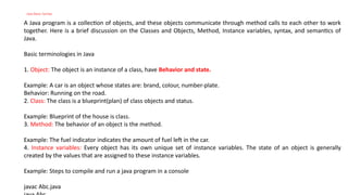 Java Basic Syntax
A Java program is a collection of objects, and these objects communicate through method calls to each other to work
together. Here is a brief discussion on the Classes and Objects, Method, Instance variables, syntax, and semantics of
Java.
Basic terminologies in Java
1. Object: The object is an instance of a class, have Behavior and state.
Example: A car is an object whose states are: brand, colour, number-plate.
Behavior: Running on the road.
2. Class: The class is a blueprint(plan) of class objects and status.
Example: Blueprint of the house is class.
3. Method: The behavior of an object is the method.
Example: The fuel indicator indicates the amount of fuel left in the car.
4. Instance variables: Every object has its own unique set of instance variables. The state of an object is generally
created by the values that are assigned to these instance variables.
Example: Steps to compile and run a java program in a console
javac Abc.java
 