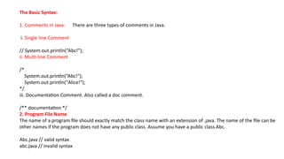 The Basic Syntax:
1. Comments in Java: There are three types of comments in Java.
i. Single line Comment
// System.out.println(“Abc!");
ii. Multi-line Comment
/*
System.out.println(“Abc!");
System.out.println("Alice!");
*/
iii. Documentation Comment. Also called a doc comment.
/** documentation */
2. Program File Name
The name of a program file should exactly match the class name with an extension of .java. The name of the file can be
other names if the program does not have any public class. Assume you have a public class Abc.
Abc.java // valid syntax
abc.java // invalid syntax
 