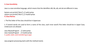 3. Case Sensitivity
Java is a case-sensitive language, which means that the identifiers AB, Ab, aB, and ab are different in Java.
System.out.println("Alice"); // valid syntax
system.out.println("Alice"); // invalid syntax
4. Class Names
i. The first letter of the class should be in Uppercase
ii. If several words are used to form a name of the class, each inner word’s first letter should be in Upper Case,
Underscore are allowed.
class MyJavaProgram // valid syntax
class myJavaProgram // invalid syntax
5. public static void main(String [] args)
Java program processing starts with the method main().
 