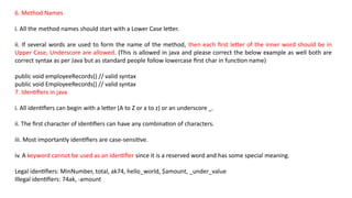 6. Method Names
i. All the method names should start with a Lower Case letter.
ii. If several words are used to form the name of the method, then each first letter of the inner word should be in
Upper Case, Underscore are allowed. (This is allowed in java and please correct the below example as well both are
correct syntax as per Java but as standard people follow lowercase first char in function name)
public void employeeRecords() // valid syntax
public void EmployeeRecords() // valid syntax
7. Identifiers in java
i. All identifiers can begin with a letter (A to Z or a to z) or an underscore _.
ii. The first character of identifiers can have any combination of characters.
iii. Most importantly identifiers are case-sensitive.
iv. A keyword cannot be used as an identifier since it is a reserved word and has some special meaning.
Legal identifiers: MinNumber, total, ak74, hello_world, $amount, _under_value
Illegal identifiers: 74ak, -amount
 