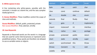 8. White-spaces in Java
A line containing only white-spaces, possibly with the
comment, is known as a blank line, and the Java compiler
totally ignores it.
9. Access Modifiers: These modifiers control the scope of
class and methods.
Access Modifiers: default, public, protected, private
Non-access Modifiers: final, abstract, strictfp
10. Java Keywords
Keywords or Reserved words are the words in a language
that are used for some internal process or represent some
predefined actions. These words are therefore not allowed
to use as variable names or objects.
abstract assert boolean break
byte case catch char
class const continue default
do double else enum
extends final finally float
for goto if implements
import instanceof int interface
long native new package
private protected public return
short static strictfp super
switch synchronized this throw
throws transient try void
volatile while
 