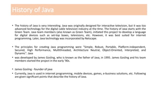 History of Java
• The history of Java is very interesting. Java was originally designed for interactive television, but it was too
advanced technology for the digital cable television industry at the time. The history of Java starts with the
Green Team. Java team members (also known as Green Team), initiated this project to develop a language
for digital devices such as set-top boxes, televisions, etc. However, it was best suited for internet
programming. Later, Java technology was incorporated by Netscape.
• The principles for creating Java programming were "Simple, Robust, Portable, Platform-independent,
Secured, High Performance, Multithreaded, Architecture Neutral, Object-Oriented, Interpreted, and
Dynamic". Java
• was developed by James Gosling, who is known as the father of Java, in 1995. James Gosling and his team
members started the project in the early '90s.
• James Gosling - founder of java
• Currently, Java is used in internet programming, mobile devices, games, e-business solutions, etc. Following
are given significant points that describe the history of Java.
 