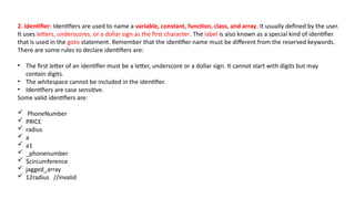 2. Identifier: Identifiers are used to name a variable, constant, function, class, and array. It usually defined by the user.
It uses letters, underscores, or a dollar sign as the first character. The label is also known as a special kind of identifier
that is used in the goto statement. Remember that the identifier name must be different from the reserved keywords.
There are some rules to declare identifiers are:
• The first letter of an identifier must be a letter, underscore or a dollar sign. It cannot start with digits but may
contain digits.
• The whitespace cannot be included in the identifier.
• Identifiers are case sensitive.
Some valid identifiers are:
 PhoneNumber
 PRICE
 radius
 a
 a1
 _phonenumber
 $circumference
 jagged_array
 12radius //invalid
 