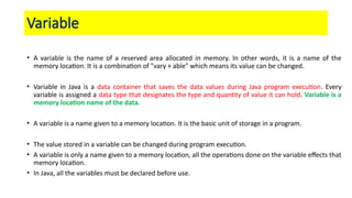 Variable
• A variable is the name of a reserved area allocated in memory. In other words, it is a name of the
memory location. It is a combination of "vary + able" which means its value can be changed.
• Variable in Java is a data container that saves the data values during Java program execution. Every
variable is assigned a data type that designates the type and quantity of value it can hold. Variable is a
memory location name of the data.
• A variable is a name given to a memory location. It is the basic unit of storage in a program.
• The value stored in a variable can be changed during program execution.
• A variable is only a name given to a memory location, all the operations done on the variable effects that
memory location.
• In Java, all the variables must be declared before use.
 
