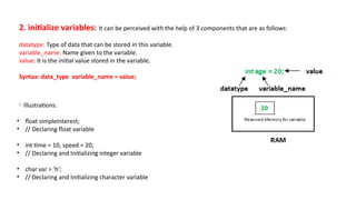2. initialize variables: It can be perceived with the help of 3 components that are as follows:
datatype: Type of data that can be stored in this variable.
variable_name: Name given to the variable.
value: It is the initial value stored in the variable.
Syntax: data_type variable_name = value;
Illustrations:
• float simpleInterest;
• // Declaring float variable
• int time = 10, speed = 20;
• // Declaring and Initializing integer variable
• char var = 'h';
• // Declaring and Initializing character variable
 