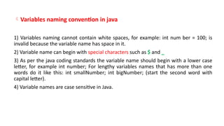 Variables naming convention in java
1) Variables naming cannot contain white spaces, for example: int num ber = 100; is
invalid because the variable name has space in it.
2) Variable name can begin with special characters such as $ and _
3) As per the java coding standards the variable name should begin with a lower case
letter, for example int number; For lengthy variables names that has more than one
words do it like this: int smallNumber; int bigNumber; (start the second word with
capital letter).
4) Variable names are case sensitive in Java.
 
