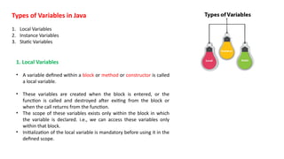 Types of Variables in Java
1. Local Variables
2. Instance Variables
3. Static Variables
1. Local Variables
• A variable defined within a block or method or constructor is called
a local variable.
• These variables are created when the block is entered, or the
function is called and destroyed after exiting from the block or
when the call returns from the function.
• The scope of these variables exists only within the block in which
the variable is declared. i.e., we can access these variables only
within that block.
• Initialization of the local variable is mandatory before using it in the
defined scope.
 