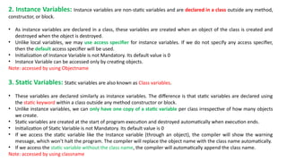 2. Instance Variables: Instance variables are non-static variables and are declared in a class outside any method,
constructor, or block.
• As instance variables are declared in a class, these variables are created when an object of the class is created and
destroyed when the object is destroyed.
• Unlike local variables, we may use access specifier for instance variables. If we do not specify any access specifier,
then the default access specifier will be used.
• Initialization of Instance Variable is not Mandatory. Its default value is 0
• Instance Variable can be accessed only by creating objects.
Note: accessed by using Objectname
3. Static Variables: Static variables are also known as Class variables.
• These variables are declared similarly as instance variables. The difference is that static variables are declared using
the static keyword within a class outside any method constructor or block.
• Unlike instance variables, we can only have one copy of a static variable per class irrespective of how many objects
we create.
• Static variables are created at the start of program execution and destroyed automatically when execution ends.
• Initialization of Static Variable is not Mandatory. Its default value is 0
• If we access the static variable like the Instance variable (through an object), the compiler will show the warning
message, which won’t halt the program. The compiler will replace the object name with the class name automatically.
• If we access the static variable without the class name, the compiler will automatically append the class name.
Note: accessed by using classname
 