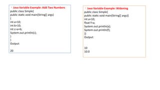 Java Variable Example: Add Two Numbers
public class Simple{
public static void main(String[] args)
{
int a=10;
int b=10;
int c=a+b;
System.out.println(c);
}
}
Output:
20
Java Variable Example: Widening
public class Simple{
public static void main(String[] args){
int a=10;
float f=a;
System.out.println(a);
System.out.println(f);
}}
Output:
10
10.0
 