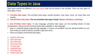 Data Types in Java
Data types specify the different sizes and values that can be stored in the variable. There are two types of
data types in Java:
1. Primitive data types: The primitive data types include boolean, char, byte, short, int, long, float and
double.
2. Non-primitive data types: The non-primitive data types include Classes, Interfaces, and Arrays.
1. Java Primitive Data Types: In Java language, primitive data types are the building blocks of data
manipulation. These are the most basic data types available in Java language.
• Java is a statically-typed programming language. It means, all variables must be declared before its use.
That is why we need to declare variable's type and name.
• There are 8 types of primitive data types:
1. boolean data type
2. byte data type
3. char data type
4. short data type
5. int data type
6. long data type
7. float data type
8. double data type
 