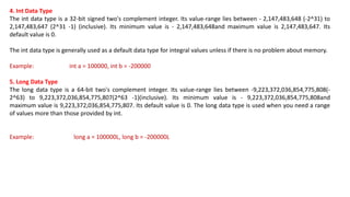 4. Int Data Type
The int data type is a 32-bit signed two's complement integer. Its value-range lies between - 2,147,483,648 (-2^31) to
2,147,483,647 (2^31 -1) (inclusive). Its minimum value is - 2,147,483,648and maximum value is 2,147,483,647. Its
default value is 0.
The int data type is generally used as a default data type for integral values unless if there is no problem about memory.
Example: int a = 100000, int b = -200000
5. Long Data Type
The long data type is a 64-bit two's complement integer. Its value-range lies between -9,223,372,036,854,775,808(-
2^63) to 9,223,372,036,854,775,807(2^63 -1)(inclusive). Its minimum value is - 9,223,372,036,854,775,808and
maximum value is 9,223,372,036,854,775,807. Its default value is 0. The long data type is used when you need a range
of values more than those provided by int.
Example: long a = 100000L, long b = -200000L
 