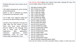 9) Notice that Java is just a name, not an
acronym.
10) Initially developed by James Gosling
at Sun Microsystems
(which is now a subsidiary of Oracle
Corporation) and released in 1995.
11) In 1995, Time magazine called Java
one of the Ten Best Products of 1995.
12) JDK 1.0 was released on January 23,
1996. After the first release of Java,
there have been many additional
features added to the language. Now
Java is being used in Windows
applications, Web applications,
enterprise applications, mobile
applications, cards, etc. Each new
version adds new features in Java.
Java Version History:Many java versions have been released till now. The
current stable release of Java is Java SE 10.
 JDK Alpha and Beta (1995)
 JDK 1.0 (23rd Jan 1996)
 JDK 1.1 (19th Feb 1997)
 J2SE 1.2 (8th Dec 1998)
 J2SE 1.3 (8th May 2000)
 J2SE 1.4 (6th Feb 2002)
 J2SE 5.0 (30th Sep 2004)
 Java SE 6 (11th Dec 2006)
 Java SE 7 (28th July 2011)
 Java SE 8 (18th Mar 2014)
 Java SE 9 (21st Sep 2017)
 Java SE 10 (20th Mar 2018)
 Java SE 11 (September 2018)
 Java SE 12 (March 2019)
 Java SE 13 (September 2019)
 Java SE 14 (Mar 2020)
 Java SE 15 (September 2020)
 Java SE 16 (Mar 2021)
 Java SE 17 (September 2021)
 Java SE 18 (to be released by March 2022)
Since Java SE 8 release, the Oracle corporation follows a pattern in which every even
 